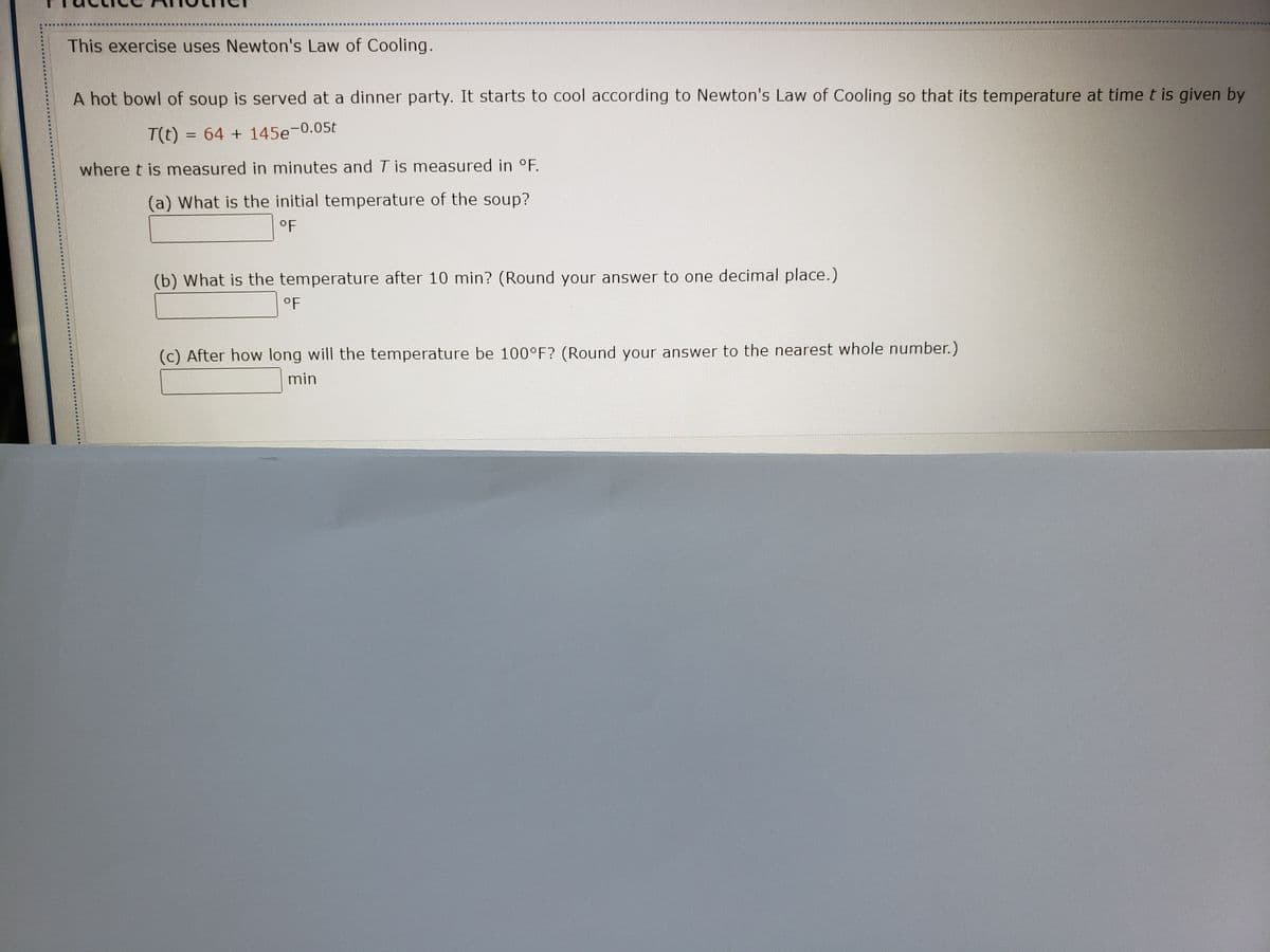 This exercise uses Newton's Law of Cooling.
A hot bowl of soup is served at a dinner party. It starts to cool according to Newton's Law of Cooling so that its temperature at time t is given by
T(t) = 64 + 145e-0.05t
where t is measured in minutes and T is measured in °F.
(a) What is the initial temperature of the soup?
oF
(b) What is the temperature after 10 min? (Round your answer to one decimal place.)
°F
(c) After how long will the temperature be 100°F? (Round your answer to the nearest whole number.)
min
