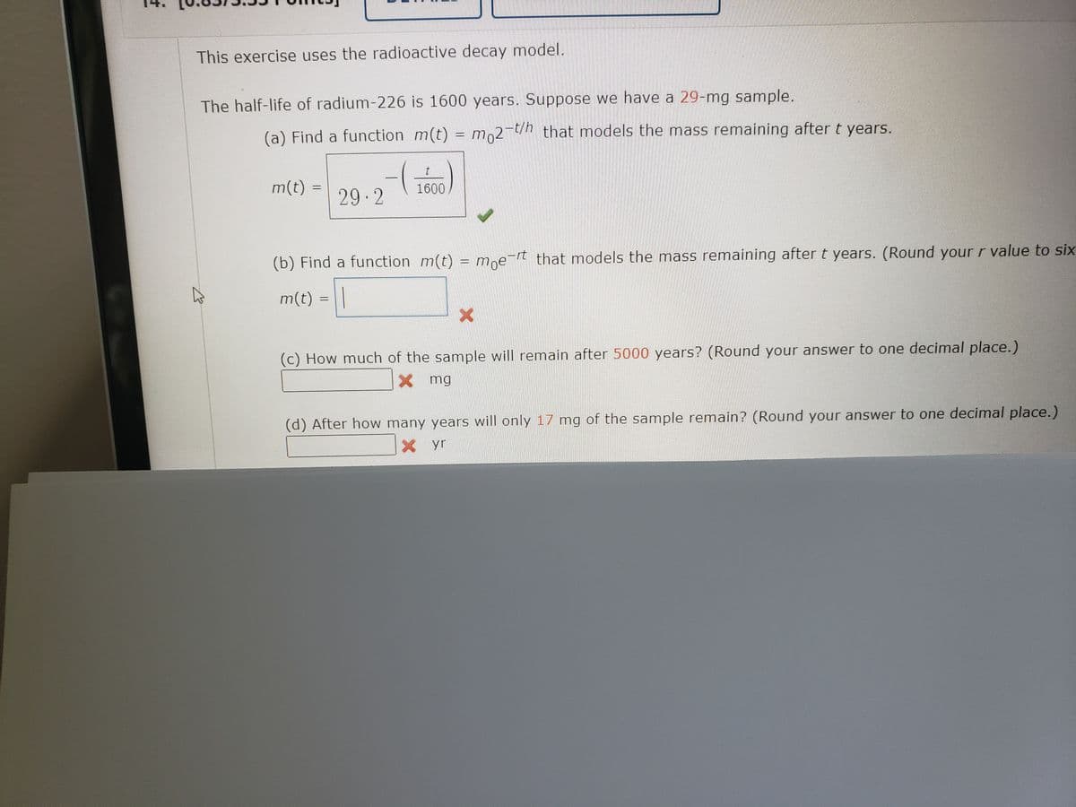 This exercise uses the radioactive decay model.
The half-life of radium-226 is 1600 years. Suppose we have a 29-mg sample.
(a) Find a function m(t) = m,2-/h that models the mass remaining after t years.
m(t)
1600
29 2
(b) Find a function m(t) = moe-rt that models the mass remaining after t years. (Round your r value to six
m(t) =||
(c) How much of the sample will remain after 5000 years? (Round your answer to one decimal place.)
其 mg
(d) After how many years will only 17 mg of the sample remain? (Round your answer to one decimal place.)
X yr
