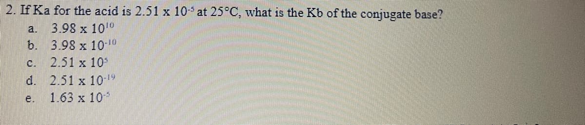 2. If Ka for the acid is 2.51 x 10 at 25°C, what is the Kb of the conjugate base?
3.98 x 10"
b. 3.98 x 10
2.51 x 10
d. 2.51 x 10 1
1.63 x 10*
a.
C.
e.
