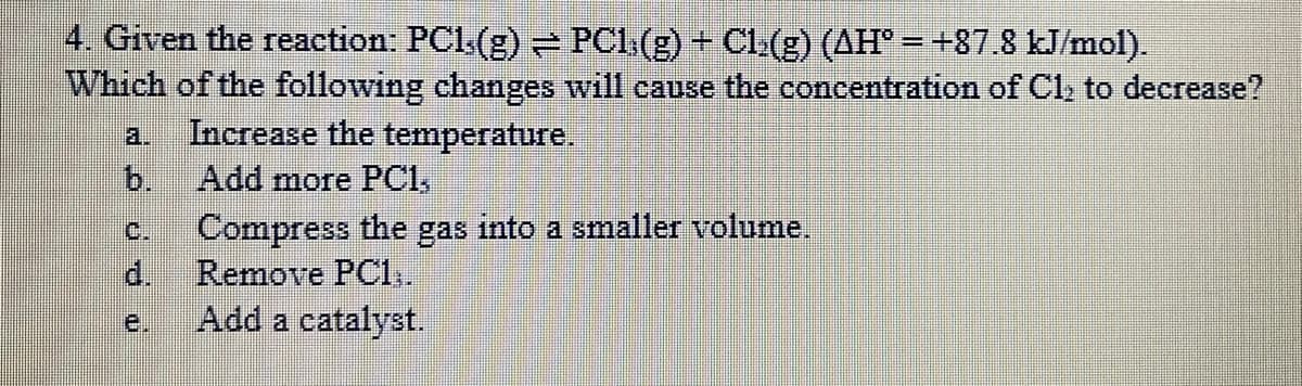 4. Given the reaction: PCl(g) PCl.(g) + Cl(g) (AH° = +87.8 kJ/mol).
Which of the following changes will cause the concentration of Cl, to decrease?
Increase the temperature.
b.
a.
Add more PCI,
C.
Compress the gas into a smaller volume.
d.
Remove PC1,.
e.
Add a catalyst.
