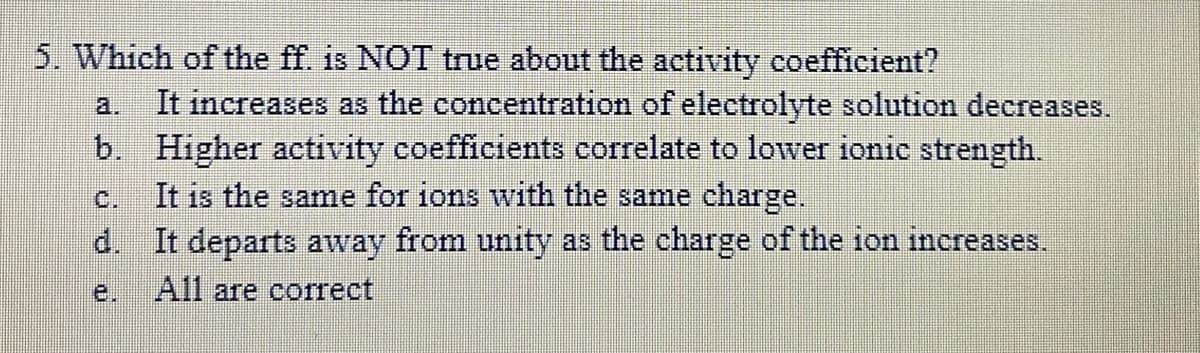 5. Which of the ff. is NOT true about the activity coefficient?
It increases as the concentration of electrolyte solution decreases.
b. Higher activity coefficients correlate to lower ionic strength.
It is the same for ions with the same charge.
d. It departs away from unity as the charge of the ion increases.
a.
C.
e.
All are correct
