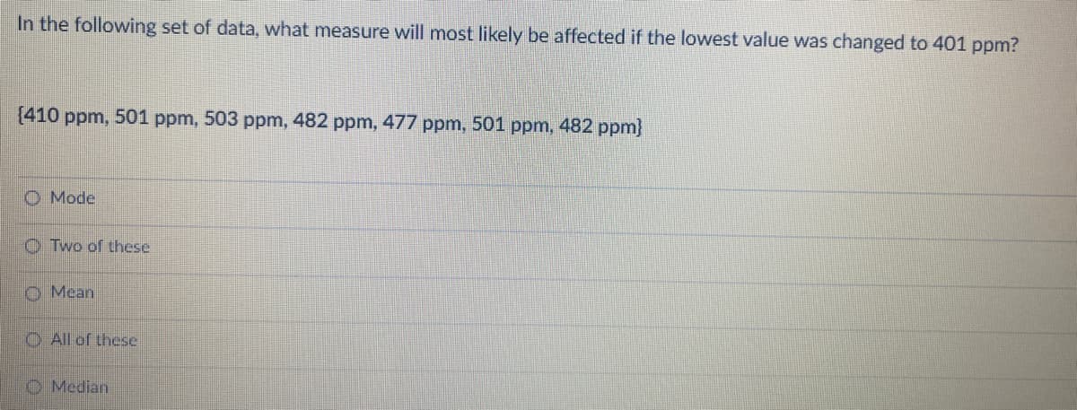 In the following set of data, what measure will most likely be affected if the lowest value was changed to 401 ppm?
{410 ppm, 501 ppm, 503 ppm, 482 ppm, 477 ppm, 501 ppm, 482 ppm}
O Mode
O Two of these
O Mean
O All of these.
O Median
