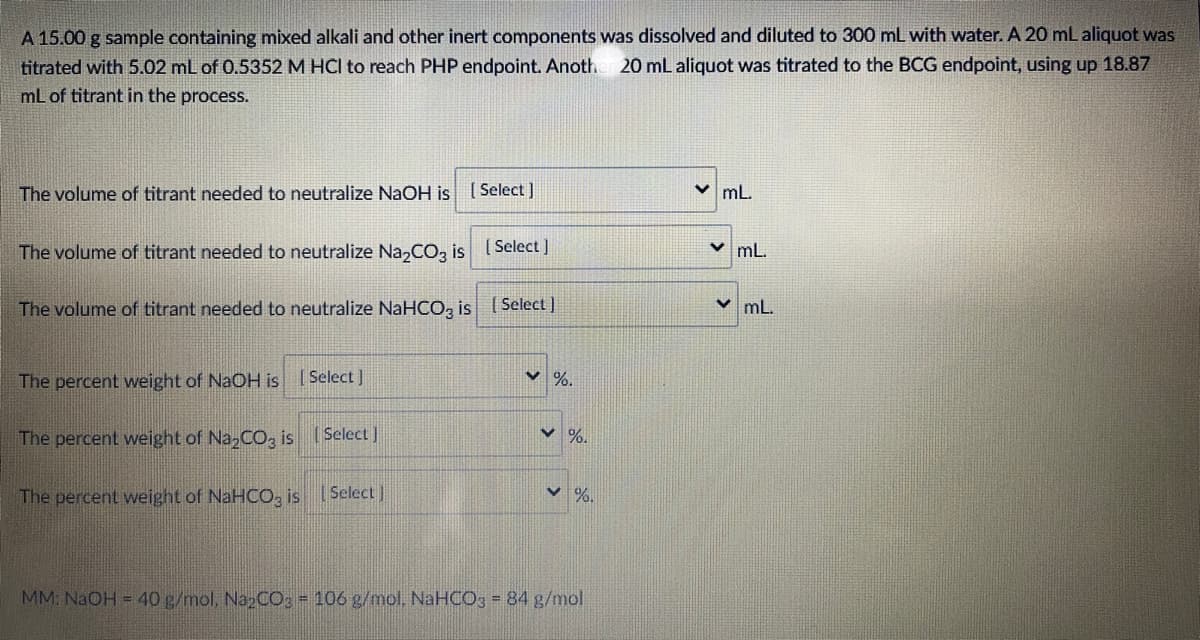 A 15.00 g sample containing mixed alkali and other inert components was dissolved and diluted to 300 mL with water. A 20 mL aliquot was
titrated with 5.02 mL of 0.5352 M HCI to reach PHP endpoint. Anoth 20 mL aliquot was titrated to the BCG endpoint, using up 18.87
mL of titrant in the process.
The volume of titrant needed to neutralize NaOH is ( Select ]
v mL.
The volume of titrant needed to neutralize Na,CO, is [ Select ]
v mL.
The volume of titrant needed to neutralize NaHCO, is (Select]
v mL.
The percent weight of NaOH is [Select ]
く%。
The percent weight of Na,CO, is SelectJ
%.
The percent weight of NaHCO, is
Select]
MM: NaOH = 40 g/mol, NazCO; - 106 g/mol, NaHCO3 = 84 g/mol
