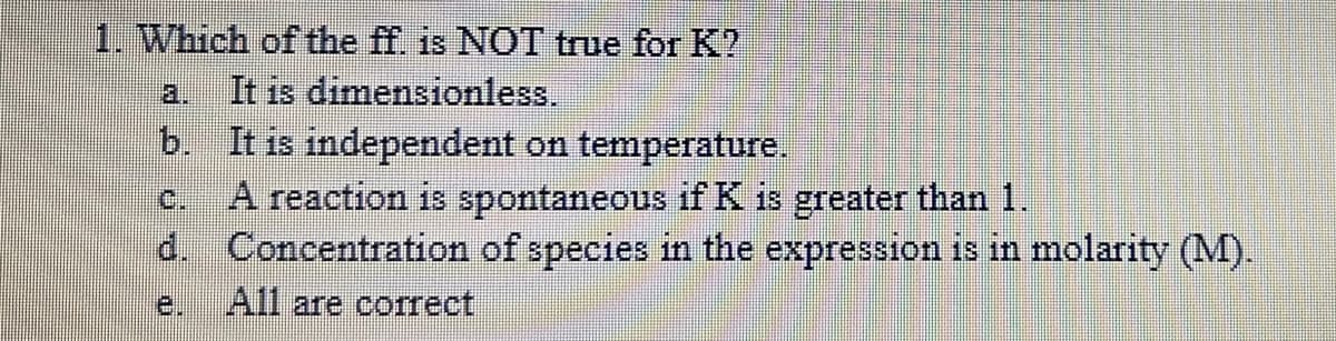 1. Which of the ff. is NOT true for K?
a. It is dimensionless.
b. It is independent on temperature.
A reaction is spontaneous if K is greater than 1.
d. Concentration of species in the expression is in molarity (M).
C.
e.
All are correct
