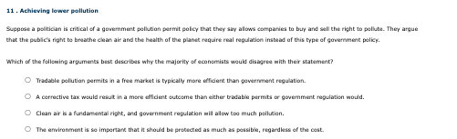 11. Achieving lower pollution
Suppose a politician is critical of a government pollution permit policy that they say allows companies to buy and sell the right to pollute. They argue
that the public's right to breathe clean air and the health of the planet require real regulation instead of this type of government policy.
Which of the following arguments best describes why the majority of economists would disagree with their statement?
Tradable pollution permits in a free market is typically more efficient than government regulation.
A corrective tax would result in a more efficient outcome than either tradable permits or govemment regulation would.
Clean air is a fundamental right, and government regulation will allow too much pollution.
The environment is so important that it should be protected as much as possible, regardless of the cost.
