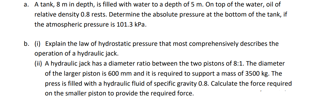 a. A tank, 8 m in depth, is filled with water to a depth of 5 m. On top of the water, oil of
relative density 0.8 rests. Determine the absolute pressure at the bottom of the tank, if
the atmospheric pressure is 101.3 kPa.
b. (i) Explain the law of hydrostatic pressure that most comprehensively describes the
operation of a hydraulic jack.
(ii) A hydraulic jack has a diameter ratio between the two pistons of 8:1. The diameter
of the larger piston is 600 mm and it is required to support a mass of 3500 kg. The
press is filled with a hydraulic fluid of specific gravity 0.8. Calculate the force required
on the smaller piston to provide the required force.
