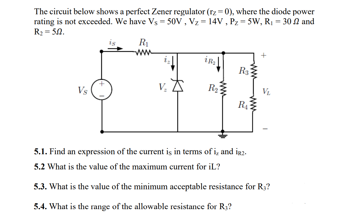 The circuit below shows a perfect Zener regulator (rz= 0), where the diode power
rating is not exceeded. We have Vs = 50V , Vz = 14V , Pz = 5W, R1 = 30 N and
R2 = 52.
is
R1
+
iR2
R3:
Vs
R2
VL
RA
5.1. Find an expression of the current is in terms of i, and ir2.
5.2 What is the value of the maximum current for iL?
5.3. What is the value of the minimum acceptable resistance for R3?
5.4. What is the range of the allowable resistance for R3?
