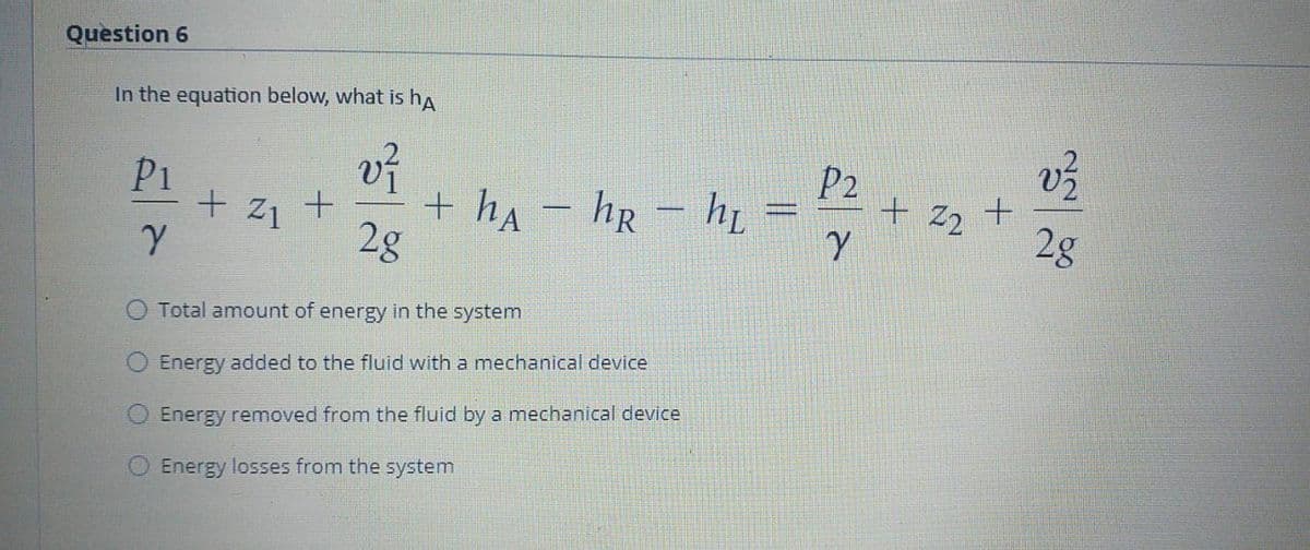 Question 6
In the equation below, what is ha
P2
P1
+ z1 +
+ ha - hr - h,
2g
22 +
2g
O Total amount of energy in the system
Energy added to the fluid with a mechanical device
Energy removed from the fluid by a mechanical device
Energy losses from the system
