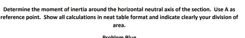 Determine the moment of inertia around the horizontal neutral axis of the section. Use A as
reference point. Show all calculations in neat table format and indicate clearly your division of
area.
Problem Blue
