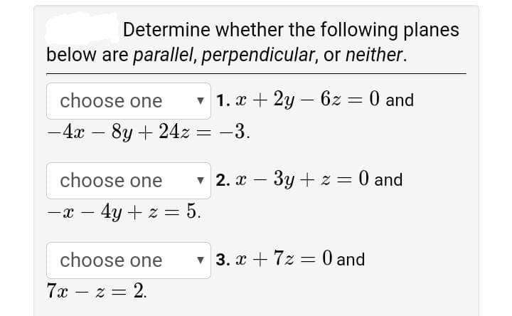 Determine whether the following planes
below are parallel, perpendicular, or neither.
choose one
v 1. x + 2y – 6z = 0 and
%3D
-4x – 8y + 24z = -3.
%3D
choose one
v 2. x – 3y + z = 0 and
||
|
-x – 4y + z = 5.
choose one
v 3. x + 7z = 0 and
7x – z = 2.
|

