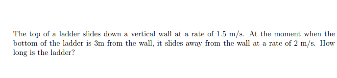 The top of a ladder slides down a vertical wall at a rate of 1.5 m/s. At the moment when the
bottom of the ladder is 3m from the wall, it slides away from the wall at a rate of 2 m/s. How
long is the ladder?
