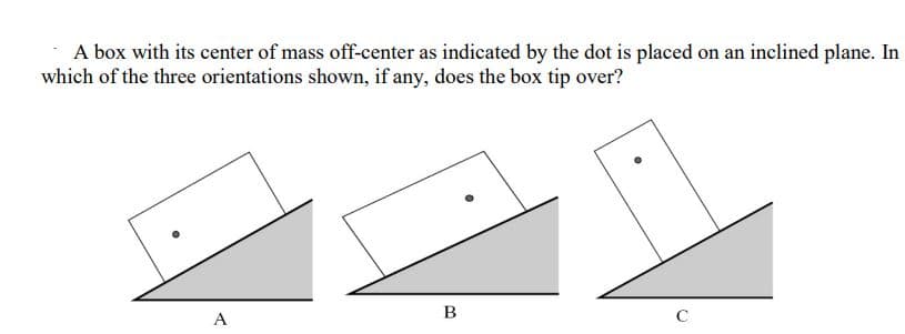 A box with its center of mass off-center as indicated by the dot is placed on an inclined plane. In
which of the three orientations shown, if any, does the box tip over?
●
A
B