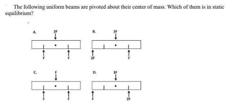 The following uniform beams are pivoted about their center of mass. Which of them is in static
equilibrium?
J
3F
↓
↓
.
M->>
B.
↑
2F
D.
3F
↓
3F
.
14
2F