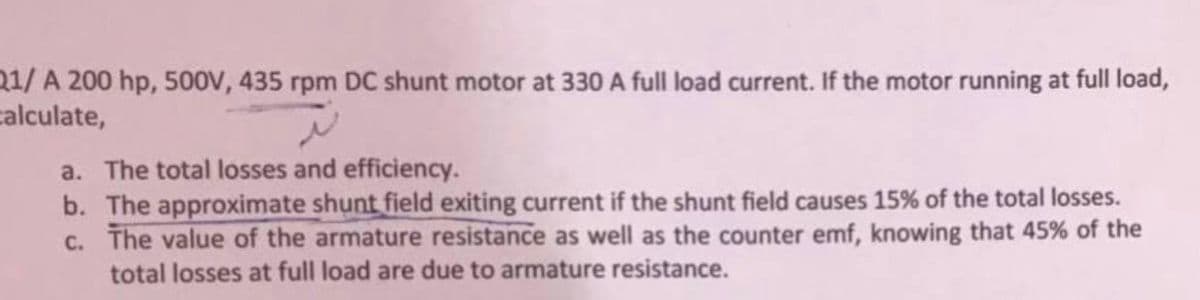 21/ A 200 hp, 500V, 435 rpm DC shunt motor at 330 A full load current. If the motor running at full load,
calculate,
a. The total losses and efficiency.
b. The approximate shunt field exiting current if the shunt field causes 15% of the total losses.
c. The value of the armature resistance as well as the counter emf, knowing that 45% of the
total losses at full load are due to armature resistance.