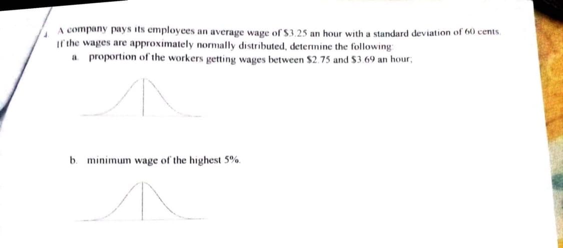 4.
A company pays its employees an average wage of $3.25 an hour with a standard deviation of 60 cents.
If the wages are approximately normally distributed, determine the following:
a proportion of the workers getting wages between $2.75 and $3.69 an hour;
b.
minimum wage of the highest 5%.
↑