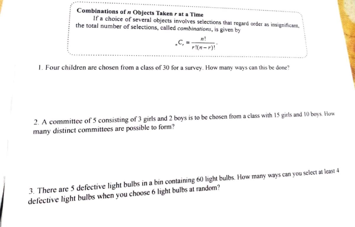 Combinations of n Objects Taken r at a Time
If a choice of several objects involves selections that regard order as insignificant,
the total number of selections, called combinations, is given by
„C₁ =
n!
r!(n-r)!
1. Four children are chosen from a class of 30 for a survey. How many ways can this be done?
2. A committee of 5 consisting of 3 girls and 2 boys is to be chosen from a class with 15 girls and 10 boys. How
many distinct committees are possible to form?
3. There are 5 defective light bulbs in a bin containing 60 light bulbs. How many ways can you select at least 4
defective light bulbs when you choose 6 light bulbs at random?