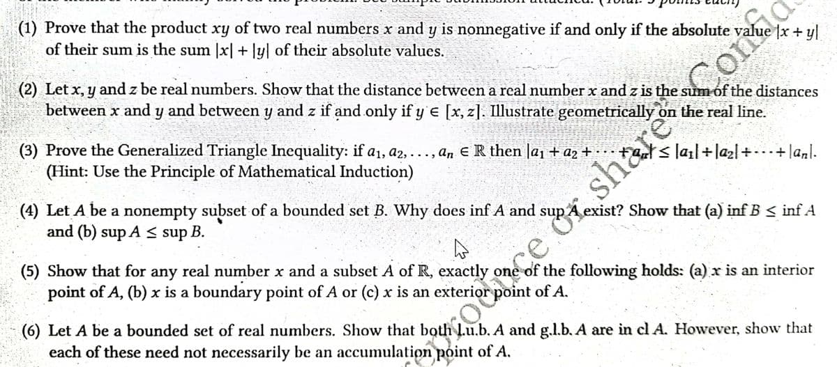 (1) Prove that the product xy of two real numbers x and y is nonnegative if and only if the absolute value x + yl
of their sum is the sum [x] + [y] of their absolute values.
(2) Let x, y and z be real numbers. Show that the distance between a real number x and z is the sum of the distances
between x and y and between y and z if and only if y'e [x, z]. Illustrate geometrically on the real line.
(3) Prove the Generalized Triangle Inequality: if a₁, a2,..., an ER then la₁ + a₂ +...
≤la₁l+la₂l++lanl.
(Hint: Use the Principle of Mathematical Induction)
(4) Let A be a nonempty subset of a bounded set B. Why does inf A and sup A exist? Show that (a) inf B ≤ inf A
and (b) sup A ≤ sup B.
(5) Show that for any real number x and a subset A of R, exactly one of the following holds: (a) x is an interior
point of A, (b) x is a boundary point of A or (c) x is an exterior
point of A.
(6) Let A be a bounded set of real numbers. Show that both l.u.b. A and g.l.b. A are in cl A. However, show that
each of these need not necessarily be an accumulation point of A.
once or shar
Corred
