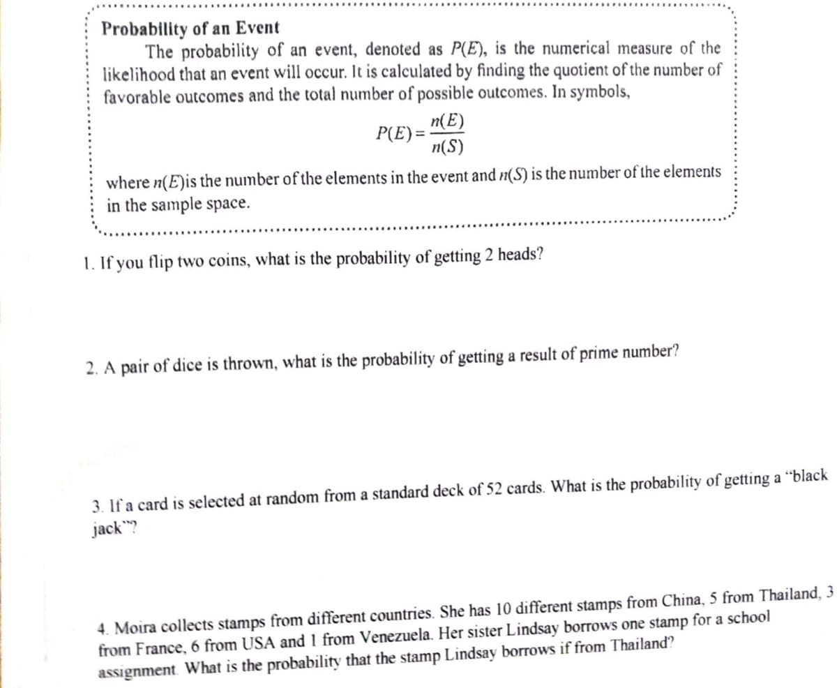 Probability of an Event
The probability of an event, denoted as P(E), is the numerical measure of the
likelihood that an event will occur. It is calculated by finding the quotient of the number of
favorable outcomes and the total number of possible outcomes. In symbols,
n(E)
P(E)=
n(S)
where n(E) is the number of the elements in the event and n(S) is the number of the elements
in the sample space.
1. If you flip two coins, what is the probability of getting 2 heads?
2. A pair of dice is thrown, what is the probability of getting a result of prime number?
3. If a card is selected at random from a standard deck of 52 cards. What is the probability of getting a "black
jack?
4. Moira collects stamps from different countries. She has 10 different stamps from China, 5 from Thailand, 3
from France, 6 from USA and 1 from Venezuela. Her sister Lindsay borrows one stamp for a school
assignment. What is the probability that the stamp Lindsay borrows if from Thailand?