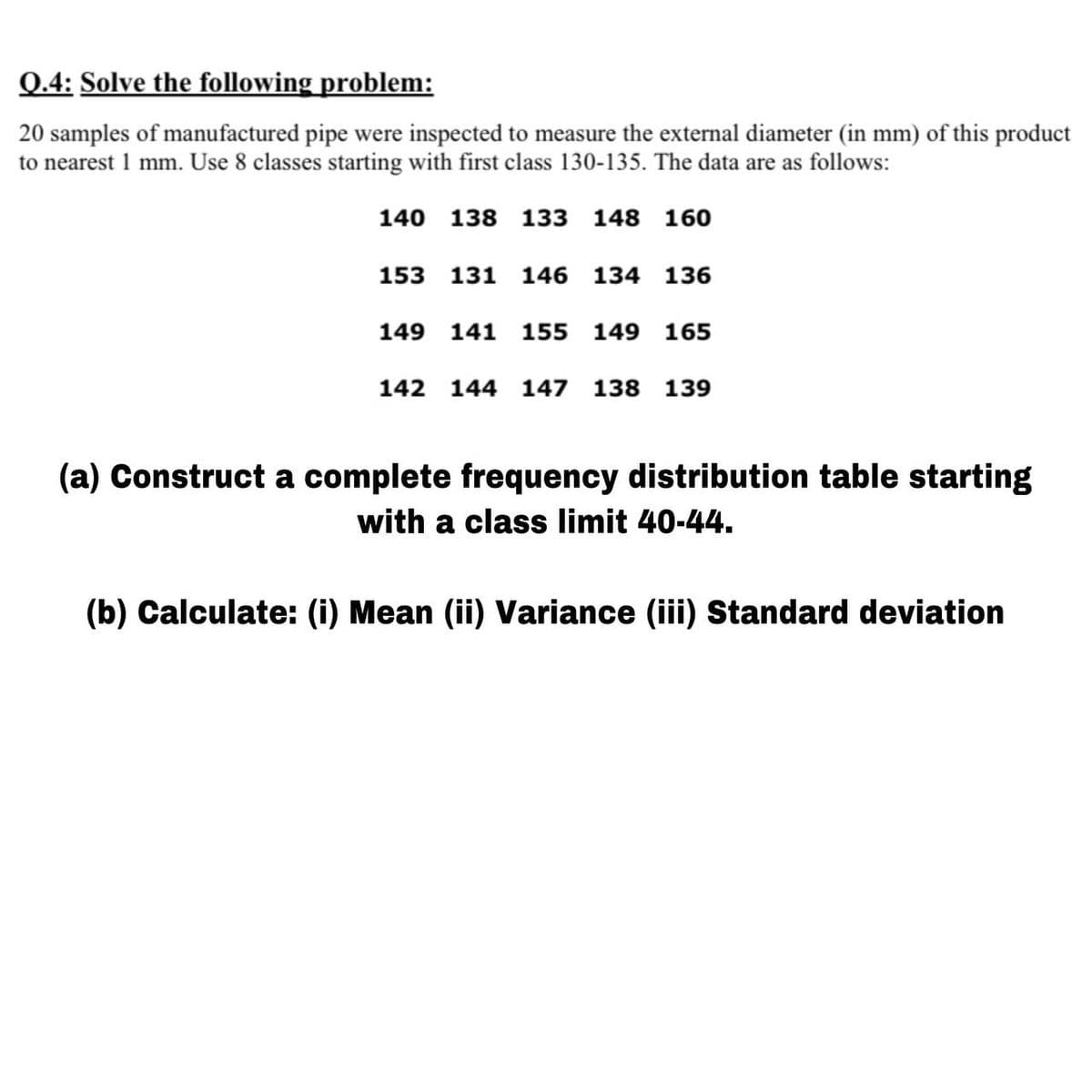 Q.4: Solve the following problem:
20 samples of manufactured pipe were inspected to measure the external diameter (in mm) of this product
to nearest 1 mm. Use 8 classes starting with first class 130-135. The data are as follows:
140 138 133 148 160
153 131 146
134
136
149 141 155 149 165
142 144 147
138 139
(a) Construct a complete frequency distribution table starting
with a class limit 40-44.
(b) Calculate: (i) Mean (ii) Variance (iii) Standard deviation
