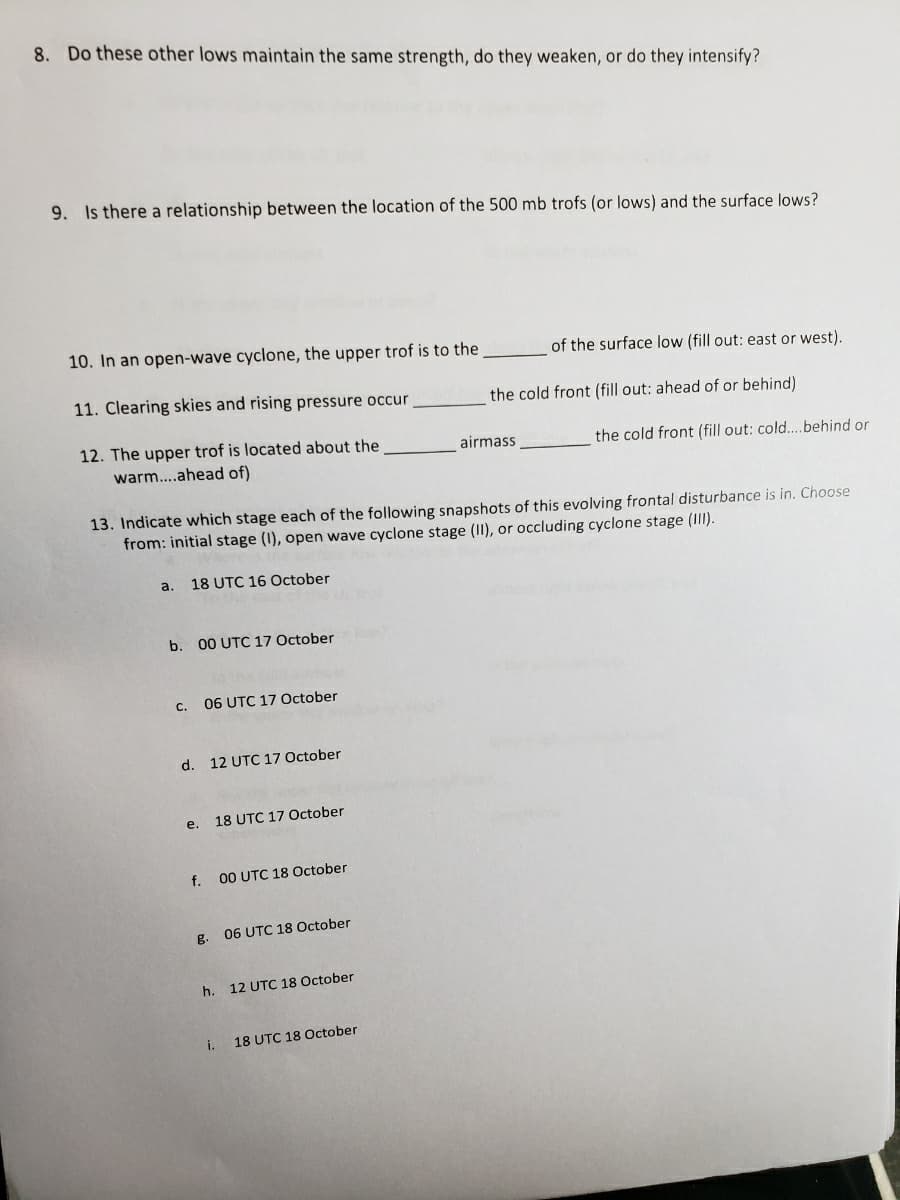 8. Do these other lows maintain the same strength, do they weaken, or do they intensify?
9. Is there a relationship between the location of the 500 mb trofs (or lows) and the surface lows?
10. In an open-wave cyclone, the upper trof is to the
of the surface low (fill out: east or west).
11. Clearing skies and rising pressure occur
the cold front (fill out: ahead of or behind)
12. The upper trof is located about the
warm..ahead of)
airmass
the cold front (fill out: cold....behind or
13. Indicate which stage each of the following snapshots of this evolving frontal disturbance is in. Choose
from: initial stage (I), open wave cyclone stage (II), or occluding cyclone stage (II).
a.
18 UTC 16 October
b. 00 UTC 17 October
с.
06 UTC 17 October
d. 12 UTC 17 October
e. 18 UTC 17 October
f.
00 UTC 18 October
g.
06 UTC 18 October
h. 12 UTC 18 October
i.
18 UTC 18 October
