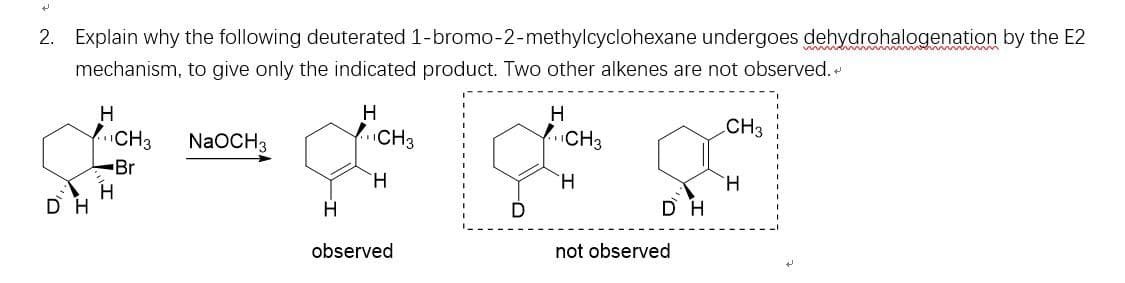 2. Explain why the following deuterated 1-bromo-2-methylcyclohexane undergoes dehydrohalogenation by the E2
mechanism, to give only the indicated product. Two other alkenes are not observed.
H
H
H
CH3
NaOCH3
fCH3
YCH3
CH3
-Br
H.
H.
H.
DH
D H
observed
not observed
