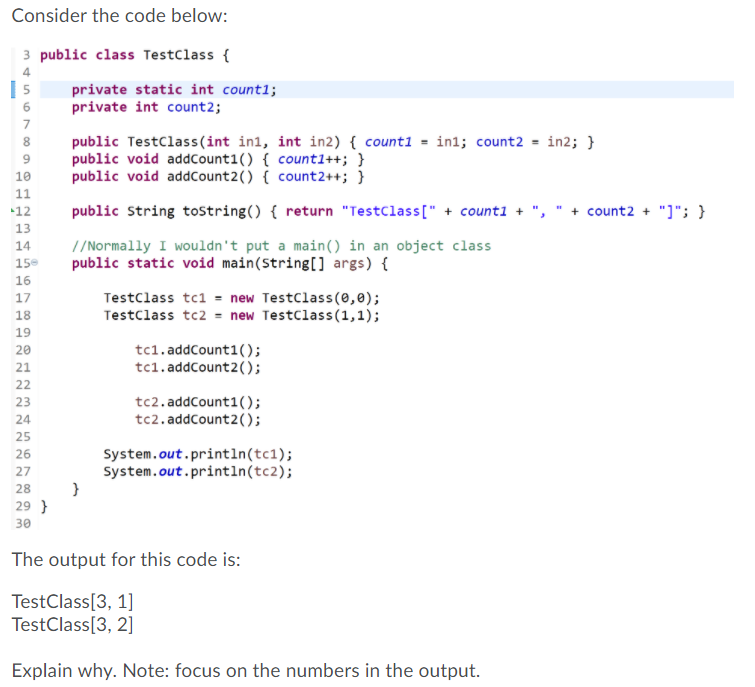 Consider the code below:
3 public class Testclass {
4
private static int countl;
private int count2;
6
7
public Testclass(int in1, int in2) { count1 = in1; count2 = in2; }
public void addCount1() { count1++; }
public void addCount2() { count2++; }
8.
10
11
public String tostring() { return "Testclass[" + counti + ",
+ count2 + "]"; }
12
13
14
//Normally I wouldn't put a main() in an object class
public static void main(String[] args) {
15
16
17
Testclass tc1 = new Testclass(0,0);
Testclass tc2 = new Testclass(1,1);
18
19
tc1.addCount1();
tc1. addCount2();
20
21
22
tc2. addCount1();
tc2.addCount2();
23
24
25
System.out.println(tc1);
System.out.println(tc2);
26
27
28
29 }
30
The output for this code is:
TestClass[3, 1]
TestClass[3, 2]
Explain why. Note: focus on the numbers in the output.
