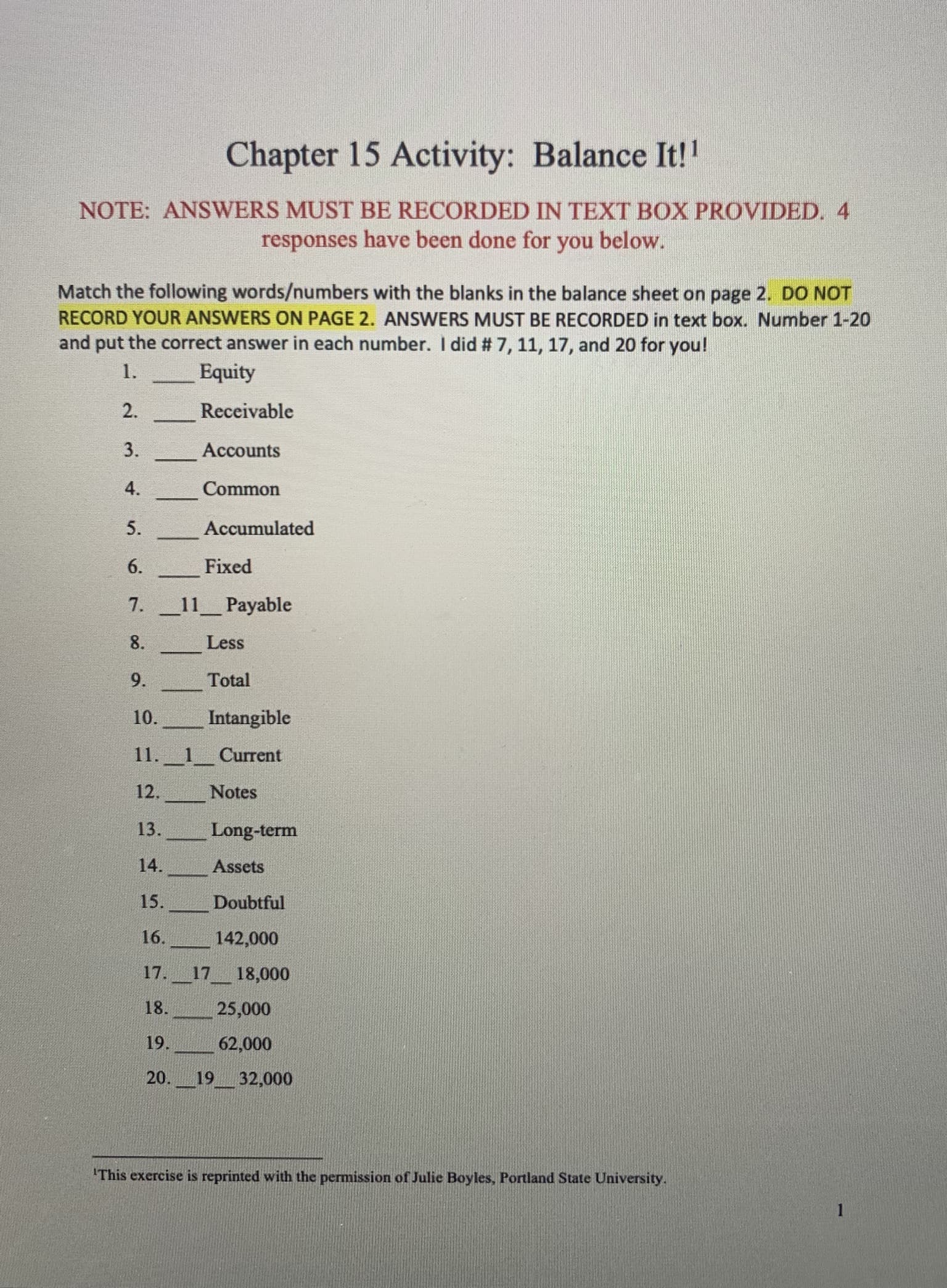 Chapter 15 Activity: Balance It!!
NOTE: ANSWERS MUST BE RECORDED IN TEXT BOX PROVIDED. 4
responses have been done for you below.
Match the following words/numbers with the blanks in the balance sheet on page 2. DO NOT
RECORD YOUR ANSWERS ON PAGE 2. ANSWERS MUST BE RECORDED in text box. Number 1-20
and put the correct answer in each number. I did # 7, 11, 17, and 20 for you!
1.
Equity
2.
Receivable
3.
Accounts
4.
Common
5.
Accumulated
6.
Fixed
7.
11 Payable
8.
Less
9.
Total
10.
Intangible
11._1_ Current
12.
Notes
13.
Long-term
14.
Assets
15.
Doubtful
16.
142,000
17._17__18,000
18.
25,000
19.
62,000
20. 19 32,000
'This exercise is reprinted with the permission of Julie Boyles, Portland State University.
