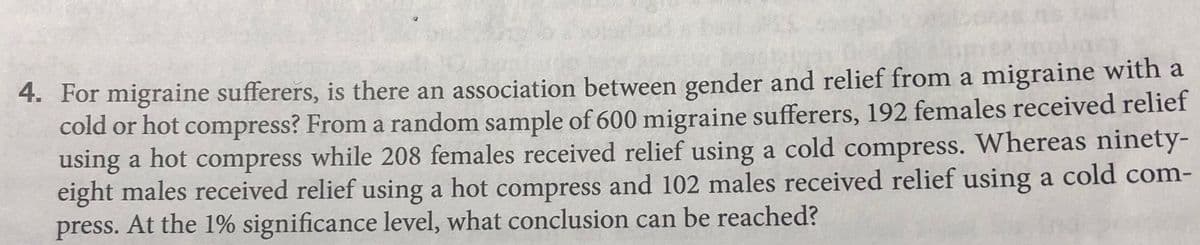 4. For migraine sufferers, is there an association between gender and relief from a migraine with a
cold or hot compress? From a random sample of 600 migraine sufferers, 192 females received relief
using a hot compress while 208 females received relief using a cold compress. Whereas ninety-
eight males received relief using a hot compress and 102 males received relief using a cold com-
press. At the 1% significance level, what conclusion can be reached?

