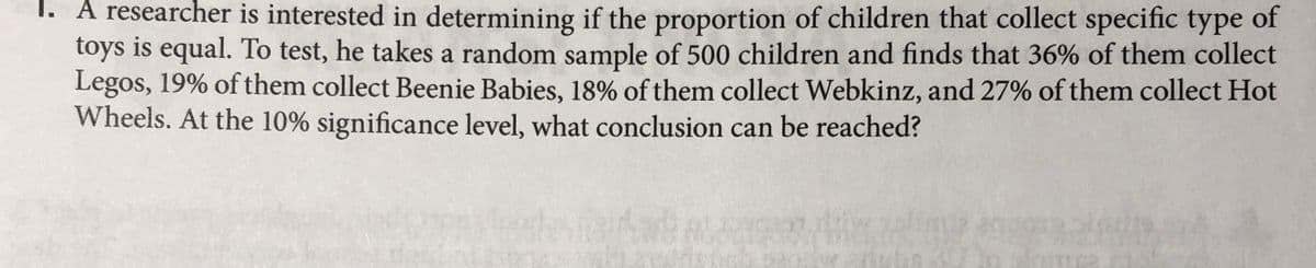 1. A researcher is interested in determining if the proportion of children that collect specific type of
toys is equal. To test, he takes a random sample of 500 children and finds that 36% of them collect
Legos, 19% of them collect Beenie Babies, 18% of them collect Webkinz, and 27% of them collect Hot
Wheels. At the 10% significance level, what conclusion can be reached?
