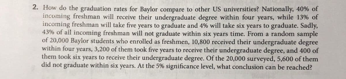 2. How do the graduation rates for Baylor compare to other US universities? Nationally, 40% of
incoming freshman will receive their undergraduate degree within four years, while 13% of
incoming freshman will take five years to graduate and 4% will take six years to graduate. Sadly,
43% of all incoming freshman will not graduate within six years time. From a random sample
of 20,000 Baylor students who enrolled as freshmen, 10,800 received their undergraduate degree
within four years, 3,200 of them took five years to receive their undergraduate degree, and 400 of
them took six years to receive their undergraduate degree. Of the 20,000 surveyed, 5,600 of them
did not graduate within six years. At the 5% significance level, what conclusion can be reached?
