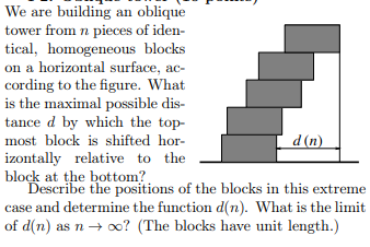We are building an oblique
tower from n pieces of iden-
tical, homogeneous blocks
on a horizontal surface, ac-
cording to the figure. What
is the maximal possible dis-
tance d by which the top-
most block is shifted hor-
d (n)
izontally relative to the
block at the bottom?
Describe the positions of the blocks in this extreme
case and determine the function d(n). What is the limit
of d(n) as n → o? (The blocks have unit length.)
