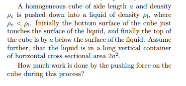 A homogeneous cube of side length a and density
pc is pushed down into a liquid of density pi, where
Pc < pr. Initially the bottom surface of the cube just
touches the surface of the liquid, and finally the top of
the cube is by a below the surface of the liquid. Assume
further, that the liquid is in a long vertical container
of horizontal cross sectional area 2a².
How much work is done by the pushing force on the
cube during this process?
