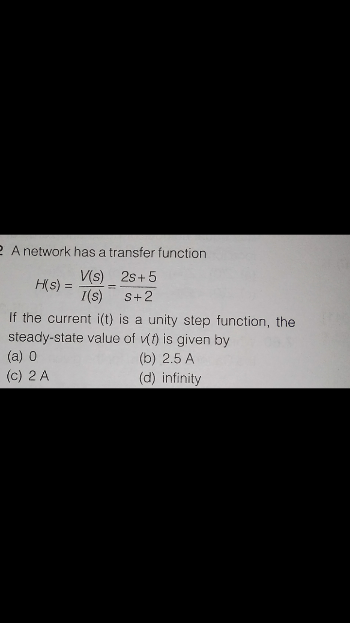 2 A network has a transfer function
V(s) 2s+5
H(s) =
I(s)
S+2
If the current i(t) is a unity step function, the
steady-state value of vt) is given by
(a) 0
(b) 2.5 A
(c) 2 A
(d) infinity
