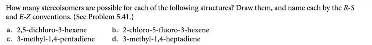 : How many stereoisomers are possible for each of the following structures? Draw them, and name each by the R-S
and E-Z conventions. (See Problem 5.41.)
a. 2,5-dichloro-3-hexene
b. 2-chloro-5-fluoro-3-hexene
c. 3-methyl-1,4-pentadiene
d. 3-methyl-1,4-heptadiene
