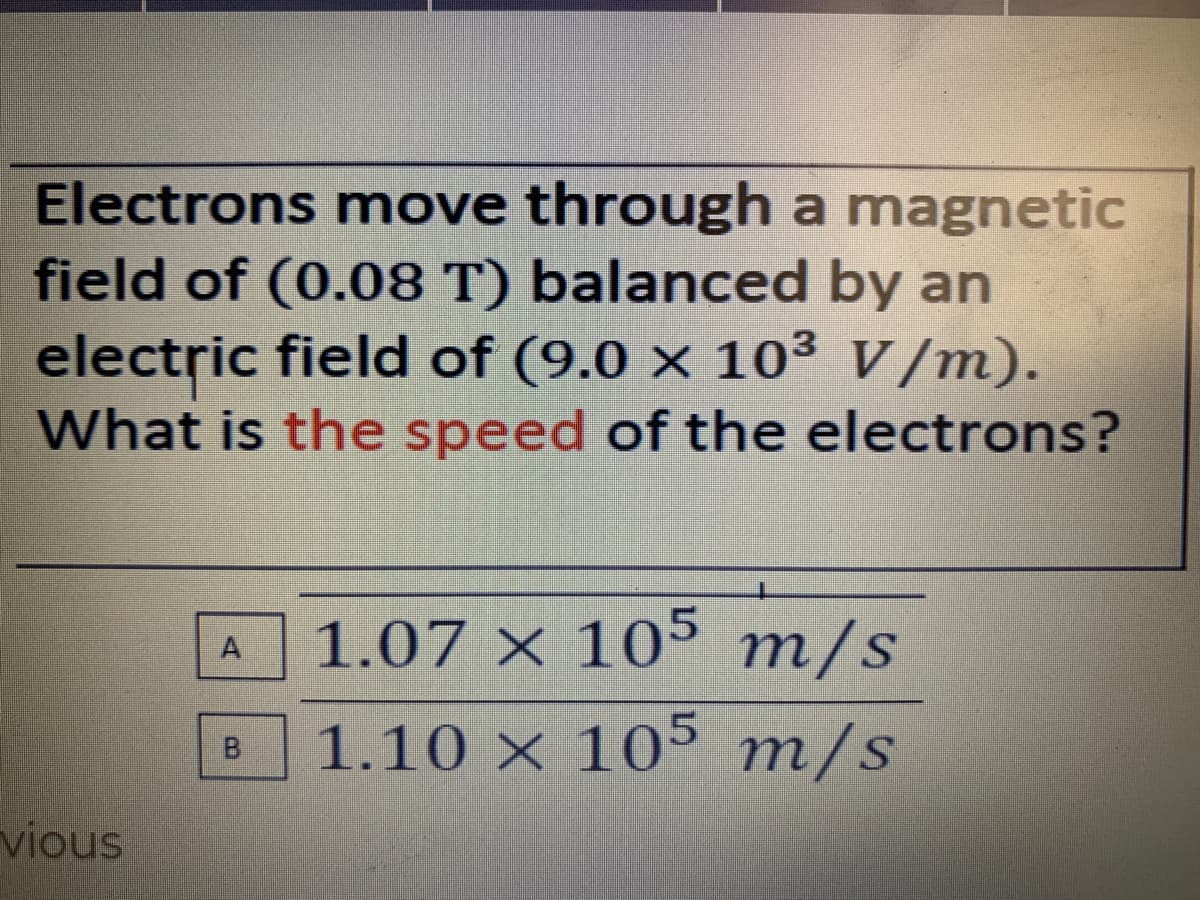 Electrons move through a magnetic
field of (0.08 T) balanced by an
electric field of (9.0 × 10³ V/m).
What is the speed of the electrons?
1.07 × 105 m/s
A
1.10 × 10° m/s
vious
B.
