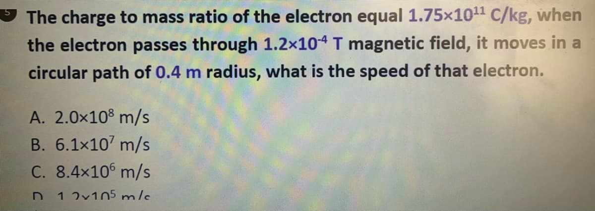 The charge to mass ratio of the electron equal 1.75x1011 c/kg, when
the electron passes through 1.2x104 T magnetic field, it moves in a
circular path of 0.4 m radius, what is the speed of that electron.
A. 2.0x10% m/s
B. 6.1x107 m/s
C. 8.4x10 m/s
1 2v105 mls
