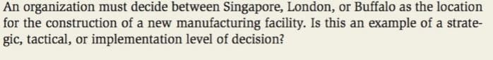 An organization must decide between Singapore, London, or Buffalo as the location
for the construction of a new manufacturing facility. Is this an example of a strate-
gic, tactical, or implementation level of decision?
