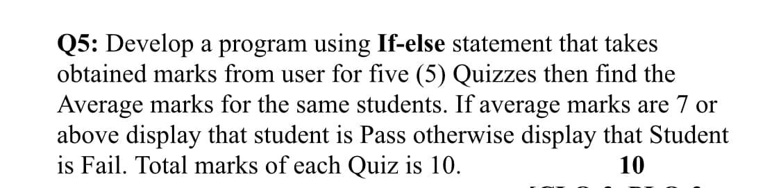 Q5: Develop a program using If-else statement that takes
obtained marks from user for five (5) Quizzes then find the
Average marks for the same students. If average marks are 7 or
above display that student is Pass otherwise display that Student
is Fail. Total marks of each Quiz is 10.
10
