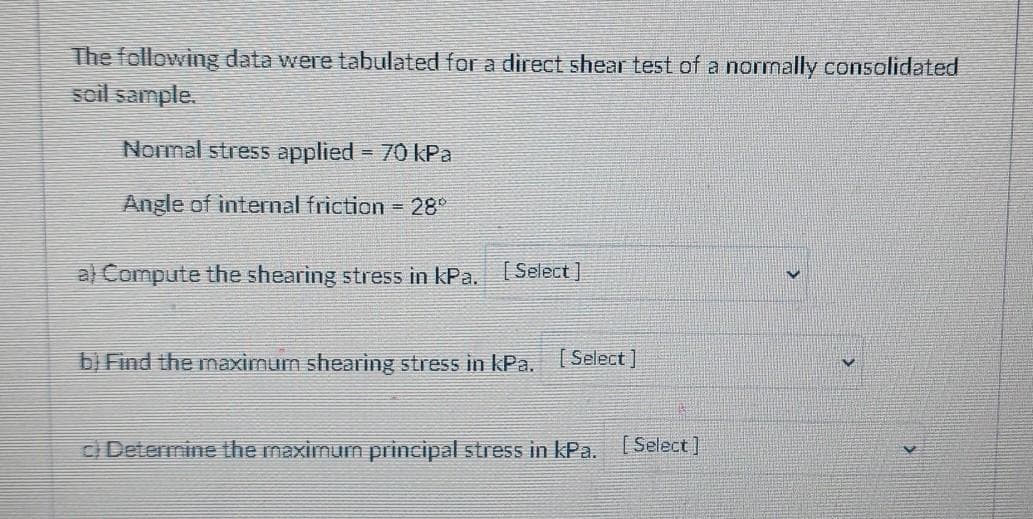 The following data were tabulated for a direct shear test of a normally consolidated
soil sample.
Normal stress applied = 70 kPa
Angle of internal friction 28
a) Compute the shearing stress in kPa. (Select]
b) Find the maximum shearing stress in kPa. [Select]
C Determine the maximum principal stress in kPa. Select]
