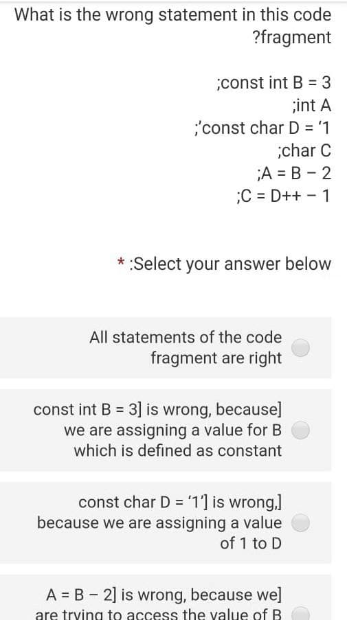 What is the wrong statement in this code
?fragment
;const int B = 3
;int A
'const char D = '1
;char C
;A = B - 2
;C = D++ -1
%3D
* :Select your answer below
All statements of the code
fragment are right
const int B = 3] is wrong, because]
we are assigning a value for B
which is defined as constant
%3D
const char D = '1] is wrong,]
because we are assigning a value
of 1 to D
A = B - 2] is wrong, because we]
are trying to access the value of B
