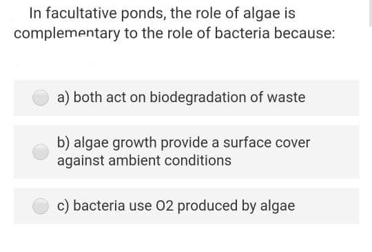 In facultative ponds, the role of algae is
complementary to the role of bacteria because:
a) both act on biodegradation of waste
b) algae growth provide a surface cover
against ambient conditions
c) bacteria use 02 produced by algae
