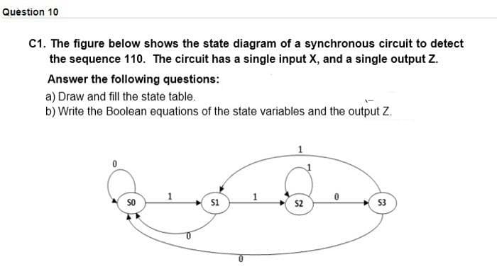 Question 10
C1. The figure below shows the state diagram of a synchronous circuit to detect
the sequence 110. The circuit has a single input X, and a single output Z.
Answer the following questions:
a) Draw and fill the state table.
b) Write the Boolean equations of the state variables and the output Z.
so
s1
S2
S3
