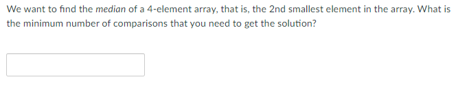 We want to find the median of a 4-element array, that is, the 2nd smallest element in the array. What is
the minimum number of comparisons that you need to get the solution?

