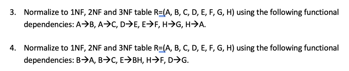3. Normalize to 1NF, 2NF and 3NF table R=(A, B, C, D, E, F, G, H) using the following functional
dependencies: A>B, A>C, D>E, E>F, H->G, H>A.
4. Normalize to 1NF, 2NF and 3NF table R=(A, B, C, D, E, F, G, H) using the following functional
dependencies: B→A, B>C, E>BH, H→F, D>G.
