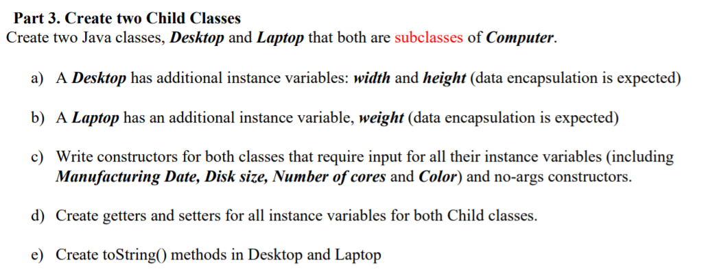 Part 3. Create two Child Classes
Create two Java classes, Desktop and Laptop that both are subclasses of Computer.
a) A Desktop has additional instance variables: width and height (data encapsulation is expected)
b) A Laptop has an additional instance variable, weight (data encapsulation is expected)
c) Write constructors for both classes that require input for all their instance variables (including
Manufacturing Date, Disk size, Number of cores and Color) and no-args constructors.
d) Create getters and setters for all instance variables for both Child classes.
e) Create toString() methods in Desktop and Laptop

