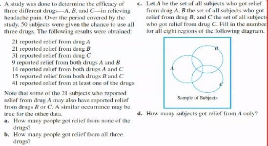 c. Let A be the set of all subjects who got relief
from drug A. B the set of all subjects who got
relief from drug B, and C the set of all subjects
who got relief from drug C. Fill in the number
for all eight regions of the following diagram.
A study was done to determine the efficacy of
three different drugs-A. B. and C-in relieving
headache pain. Over the period covered by the
study, 50 subjects were given the chance to use all
three drugs. The following results were obtained:
21 reported relief from drug A
21 reported relief from drug B
31 reported relief from drug C
9 reported relief from both drugs A and B
14 reported relief from both drugs A and C
15 reported relief from both drugs B and C
41 reported relief from at least one of the drugs
Note that some of the 21 subjects who reported
relief from drug A may also have reported relief
from drugs B or C. A similar occurrence may be
true for the other data.
a. How many people got relief from none of the
drugs?
b. How many people got relief from all three
drugs?
Sample of Subjects
d. How many subjects got relief from A only?
