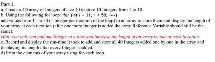 Part 1.
a. Create a 1D array of Integers of size 10 to store 10 Integers from 1 to 10.
b. Using the following for loop: for (int i = 11; i « 50; i*)
add values from 11 to 50 (1 Integer per iteration of the loop) to an array to store them and display the length of
your array at each iteration (after one more Integer is added the array Reference Variable should still be the
same).
Hint: you only can add one Integer at a time and increase the length of an array by one at each iteration.
c. Record and display the run-time it took to add and store all 40 Integers added one by one in the array and
displaying its length after every Integer is added.
d) Print the elements of your array using for-each loop.
