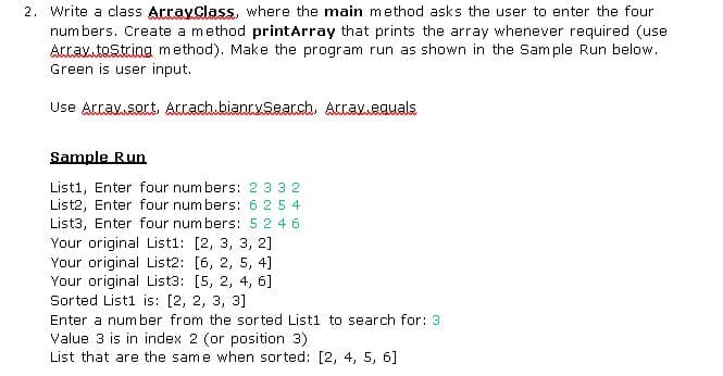 2. Write a class ArrayClass, where the main method asks the user to enter the four
num bers. Create a method printArray that prints the array whenever required (use
Acrav.toString method). Make the program run as shown in the Sample Run below.
Green is user input.
Use Attax.sort, Attach.bianrySearch. Attaveauals
Sample Run
List1, Enter four num bers: 2 33 2
List2, Enter four num bers: 6 25 4
List3, Enter four num bers: 52 46
Your original Listi: [2, 3, 3, 2]
Your original List2: [6, 2, 5, 4]
Your original List3: [5, 2, 4, 6]
Sorted Listi is: [2, 2, 3, 3]
Enter a number from the sorted List1 to search for: 3
Value 3 is in index 2 (or position 3)
List that are the same when sorted: [2, 4, 5, 6]
