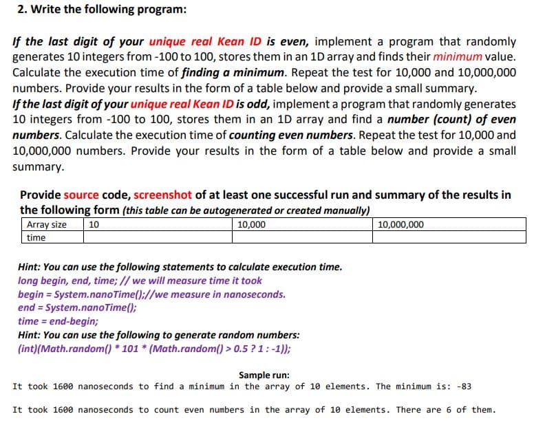 2. Write the following program:
If the last digit of your unique real Kean ID is even, implement a program that randomly
generates 10 integers from -100 to 100, stores them in an 1D array and finds their minimum value.
Calculate the execution time of finding a minimum. Repeat the test for 10,000 and 10,000,000
numbers. Provide your results in the form of a table below and provide a small summary.
If the last digit of your unique real Kean ID is odd, implement a program that randomly generates
10 integers from -100 to 100, stores them in an 1D array and find a number (count) of even
numbers. Calculate the execution time of counting even numbers. Repeat the test for 10,000 and
10,000,000 numbers. Provide your results in the form of a table below and provide a small
summary.
Provide source code, screenshot of at least one successful run and summary of the results in
the following form (this table can be autogenerated or created manually)
Array size
time
10
10,000
10,000,000
Hint: You can use the following statements to calculate execution time.
long begin, end, time; // we will measure time it took
begin = System.nanoTime();//we measure in nanoseconds.
end = System.nanoTime();
time = end-begin;
Hint: You can use the following to generate random numbers:
(int)(Math.random() * 101 * (Math.random() > 0.5 ? 1: -1));
Sample run:
It took 1600 nanoseconds to find a minimum in the array of 10 elements. The minimum is: -83
It took 1600 nanoseconds to count even numbers in the array of 10 elements. There are 6 of them.
