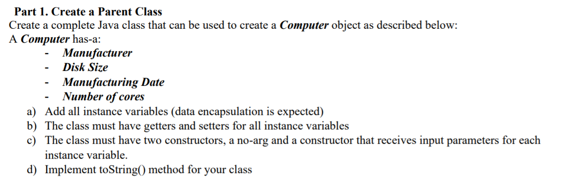 Part 1. Create a Parent Class
Create a complete Java class that can be used to create a Computer object as described below:
A Computer has-a:
Мапufacturer
Disk Size
Manufacturing Date
Number of cores
a) Add all instance variables (data encapsulation is expected)
b) The class must have getters and setters for all instance variables
c) The class must have two constructors, a no-arg and a constructor that receives input parameters for each
instance variable.
d) Implement toString() method for your class
